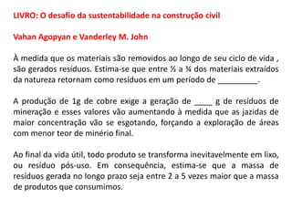 LIVRO: O desafio da sustentabilidade na construção civil
Vahan Agopyan e Vanderley M. John
À medida que os materiais são removidos ao longo de seu ciclo de vida ,
são gerados resíduos. Estima-se que entre ½ a ¾ dos materiais extraídos
da natureza retornam como resíduos em um período de _________.
A produção de 1g de cobre exige a geração de ____ g de resíduos de
mineração e esses valores vão aumentando à medida que as jazidas de
maior concentração vão se esgotando, forçando a exploração de áreas
com menor teor de minério final.
Ao final da vida útil, todo produto se transforma inevitavelmente em lixo,
ou resíduo pós-uso. Em consequência, estima-se que a massa de
resíduos gerada no longo prazo seja entre 2 a 5 vezes maior que a massa
de produtos que consumimos.

 