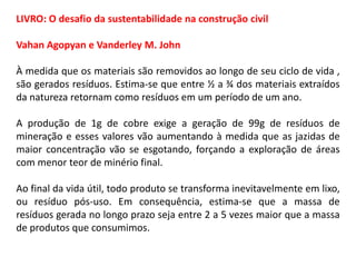 LIVRO: O desafio da sustentabilidade na construção civil
Vahan Agopyan e Vanderley M. John
À medida que os materiais são removidos ao longo de seu ciclo de vida ,
são gerados resíduos. Estima-se que entre ½ a ¾ dos materiais extraídos
da natureza retornam como resíduos em um período de um ano.
A produção de 1g de cobre exige a geração de 99g de resíduos de
mineração e esses valores vão aumentando à medida que as jazidas de
maior concentração vão se esgotando, forçando a exploração de áreas
com menor teor de minério final.
Ao final da vida útil, todo produto se transforma inevitavelmente em lixo,
ou resíduo pós-uso. Em consequência, estima-se que a massa de
resíduos gerada no longo prazo seja entre 2 a 5 vezes maior que a massa
de produtos que consumimos.

 