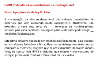 LIVRO: O desafio da sustentabilidade na construção civil
Vahan Agopyan e Vanderley M. John
A manutenção da vida moderna está demandando quantidades de
materiais que vem crescendo muito rapidamente. Atualmente, são
extraídos, a cada ano, cerca de ___ toneladas de matérias-primas
naturais para cada habitante. Em alguns países este valor pode atingir __
toneladas/habitante.ano.
Este ritmo extrativo não pode ser mantido indefinidamente, pois vivemos
em um sistema fechado – a Terra. Algumas matérias-primas mais raras já
começam a escassear, exigindo que sejam explorados depósitos menos
ricos, de acesso mais difícil e distante, que exigem maior consumo de
energia, geram mais resíduos e têm custos mais elevados.

 
