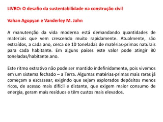 LIVRO: O desafio da sustentabilidade na construção civil
Vahan Agopyan e Vanderley M. John
A manutenção da vida moderna está demandando quantidades de
materiais que vem crescendo muito rapidamente. Atualmente, são
extraídos, a cada ano, cerca de 10 toneladas de matérias-primas naturais
para cada habitante. Em alguns países este valor pode atingir 80
toneladas/habitante.ano.
Este ritmo extrativo não pode ser mantido indefinidamente, pois vivemos
em um sistema fechado – a Terra. Algumas matérias-primas mais raras já
começam a escassear, exigindo que sejam explorados depósitos menos
ricos, de acesso mais difícil e distante, que exigem maior consumo de
energia, geram mais resíduos e têm custos mais elevados.

 