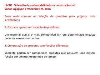 LIVRO: O desafio da sustentabilidade na construção civil
Vahan Agopyan e Vanderley M. John
Erros mais comuns na seleção de produtos para projetos mais
sustentáveis
2. Foco em apenas um aspecto do problema
Um material que é o mais competitivo em um determinado impacto
pode ser o menos em outro.
3. Comparação de produtos com funções diferentes
Somente podem ser comparados produtos que possuem uma mesma
função por um mesmo período de tempo.

 