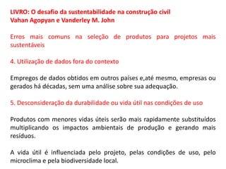 LIVRO: O desafio da sustentabilidade na construção civil
Vahan Agopyan e Vanderley M. John
Erros mais comuns na seleção de produtos para projetos mais
sustentáveis
4. Utilização de dados fora do contexto
Empregos de dados obtidos em outros países e,até mesmo, empresas ou
gerados há décadas, sem uma análise sobre sua adequação.
5. Desconsideração da durabilidade ou vida útil nas condições de uso
Produtos com menores vidas úteis serão mais rapidamente substituídos
multiplicando os impactos ambientais de produção e gerando mais
resíduos.
A vida útil é influenciada pelo projeto, pelas condições de uso, pelo
microclima e pela biodiversidade local.

 