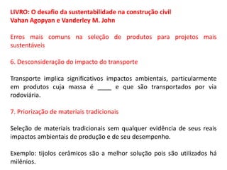 LIVRO: O desafio da sustentabilidade na construção civil
Vahan Agopyan e Vanderley M. John
Erros mais comuns na seleção de produtos para projetos mais
sustentáveis
6. Desconsideração do impacto do transporte
Transporte implica significativos impactos ambientais, particularmente
em produtos cuja massa é ____ e que são transportados por via
rodoviária.
7. Priorização de materiais tradicionais
Seleção de materiais tradicionais sem qualquer evidência de seus reais
impactos ambientais de produção e de seu desempenho.
Exemplo: tijolos cerâmicos são a melhor solução pois são utilizados há
milênios.

 