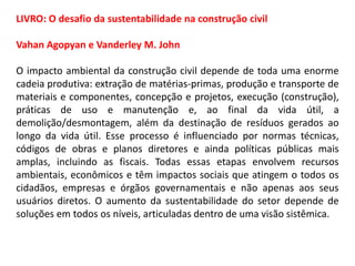 LIVRO: O desafio da sustentabilidade na construção civil
Vahan Agopyan e Vanderley M. John
O impacto ambiental da construção civil depende de toda uma enorme
cadeia produtiva: extração de matérias-primas, produção e transporte de
materiais e componentes, concepção e projetos, execução (construção),
práticas de uso e manutenção e, ao final da vida útil, a
demolição/desmontagem, além da destinação de resíduos gerados ao
longo da vida útil. Esse processo é influenciado por normas técnicas,
códigos de obras e planos diretores e ainda políticas públicas mais
amplas, incluindo as fiscais. Todas essas etapas envolvem recursos
ambientais, econômicos e têm impactos sociais que atingem o todos os
cidadãos, empresas e órgãos governamentais e não apenas aos seus
usuários diretos. O aumento da sustentabilidade do setor depende de
soluções em todos os níveis, articuladas dentro de uma visão sistêmica.

 