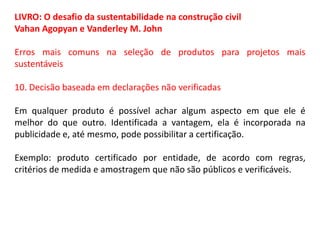 LIVRO: O desafio da sustentabilidade na construção civil
Vahan Agopyan e Vanderley M. John
Erros mais comuns na seleção de produtos para projetos mais
sustentáveis
10. Decisão baseada em declarações não verificadas
Em qualquer produto é possível achar algum aspecto em que ele é
melhor do que outro. Identificada a vantagem, ela é incorporada na
publicidade e, até mesmo, pode possibilitar a certificação.
Exemplo: produto certificado por entidade, de acordo com regras,
critérios de medida e amostragem que não são públicos e verificáveis.

 