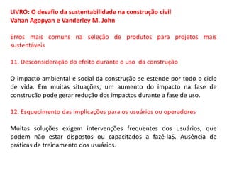 LIVRO: O desafio da sustentabilidade na construção civil
Vahan Agopyan e Vanderley M. John
Erros mais comuns na seleção de produtos para projetos mais
sustentáveis
11. Desconsideração do efeito durante o uso da construção
O impacto ambiental e social da construção se estende por todo o ciclo
de vida. Em muitas situações, um aumento do impacto na fase de
construção pode gerar redução dos impactos durante a fase de uso.
12. Esquecimento das implicações para os usuários ou operadores
Muitas soluções exigem intervenções frequentes dos usuários, que
podem não estar dispostos ou capacitados a fazê-laS. Ausência de
práticas de treinamento dos usuários.

 