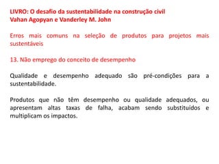 LIVRO: O desafio da sustentabilidade na construção civil
Vahan Agopyan e Vanderley M. John
Erros mais comuns na seleção de produtos para projetos mais
sustentáveis
13. Não emprego do conceito de desempenho
Qualidade e desempenho adequado são pré-condições para a
sustentabilidade.
Produtos que não têm desempenho ou qualidade adequados, ou
apresentam altas taxas de falha, acabam sendo substituídos e
multiplicam os impactos.

 