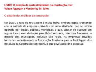 LIVRO: O desafio da sustentabilidade na construção civil
Vahan Agopyan e Vanderley M. John
O desafio dos resíduos da construção
No Brasil, a taxa de reciclagem é muito baixa, embora esteja crescendo
com a entrada de empresas privadas em uma atividade que se iniciou
operada por órgãos públicos municipais e que, apesar do sucesso em
alguns locais, com destaque para Belo Horizonte, coleciona fracassos na
maioria dos municípios, inclusive São Paulo. As empresas privadas
formaram recentemente a Associação Brasileira para a Reciclagem dos
Resíduos da Construção (Abrecon), o que deve acelerar o processo.

 