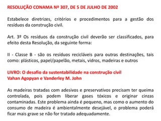 RESOLUÇÃO CONAMA Nº 307, DE 5 DE JULHO DE 2002

Estabelece diretrizes, critérios e procedimentos para a gestão dos
resíduos da construção civil.
Art. 3º Os resíduos da construção civil deverão ser classificados, para
efeito desta Resolução, da seguinte forma:
II - Classe B - são os resíduos recicláveis para outras destinações, tais
como: plásticos, papel/papelão, metais, vidros, madeiras e outros

LIVRO: O desafio da sustentabilidade na construção civil
Vahan Agopyan e Vanderley M. John
As madeiras tratadas com adesivos e preservativos precisam ter queima
controlada, pois podem liberar gases tóxicos e originar cinzas
contaminadas. Este problema ainda é pequeno, mas como o aumento do
consumo de madeira é ambientalmente desejável, o problema poderá
ficar mais grave se não for tratado adequadamente.

 
