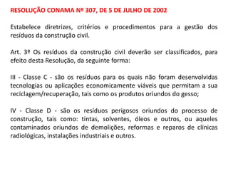 RESOLUÇÃO CONAMA Nº 307, DE 5 DE JULHO DE 2002

Estabelece diretrizes, critérios e procedimentos para a gestão dos
resíduos da construção civil.
Art. 3º Os resíduos da construção civil deverão ser classificados, para
efeito desta Resolução, da seguinte forma:
III - Classe C - são os resíduos para os quais não foram desenvolvidas
tecnologias ou aplicações economicamente viáveis que permitam a sua
reciclagem/recuperação, tais como os produtos oriundos do gesso;
IV - Classe D - são os resíduos perigosos oriundos do processo de
construção, tais como: tintas, solventes, óleos e outros, ou aqueles
contaminados oriundos de demolições, reformas e reparos de clínicas
radiológicas, instalações industriais e outros.

 