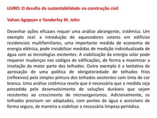 LIVRO: O desafio da sustentabilidade na construção civil
Vahan Agopyan e Vanderley M. John
Desenhar ações eficazes requer uma análise abrangente, sistêmica. Um
exemplo real: a introdução de aquecedores solares em edifícios
residenciais multifamiliares, uma importante medida de economia de
energia elétrica, pode inviabilizar medidas de medição individualizada de
água com as tecnologias existentes. A viabilização da energia solar pode
requerer mudanças nos códigos de edificações, de forma a maximizar a
insolação da maior parte dos telhados. Outro exemplo é a tentativa de
aprovação de uma política de obrigatoriedade de telhados frios
(reflexivos) pela simples pintura dos telhados existentes com tinta de cor
branca. Uma análise sistêmica revela que é necessário que a medida seja
precedida pelo desenvolvimento de soluções duráveis que sejam
resistentes ao crescimento de microorganismos. Adicionalmente, os
telhados precisam ser adaptados, com pontos de água e acessíveis de
forma segura, de maneira a viabilizar a necessária limpeza periódica.

 