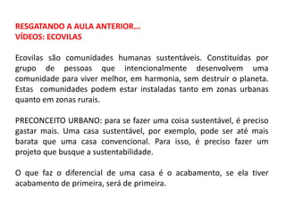 RESGATANDO A AULA ANTERIOR...
VÍDEOS: ECOVILAS
Ecovilas são comunidades humanas sustentáveis. Constituídas por
grupo de pessoas que intencionalmente desenvolvem uma
comunidade para viver melhor, em harmonia, sem destruir o planeta.
Estas comunidades podem estar instaladas tanto em zonas urbanas
quanto em zonas rurais.
PRECONCEITO URBANO: para se fazer uma coisa sustentável, é preciso
gastar mais. Uma casa sustentável, por exemplo, pode ser até mais
barata que uma casa convencional. Para isso, é preciso fazer um
projeto que busque a sustentabilidade.
O que faz o diferencial de uma casa é o acabamento, se ela tiver
acabamento de primeira, será de primeira.

 