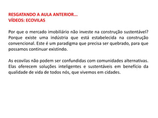 RESGATANDO A AULA ANTERIOR...
VÍDEOS: ECOVILAS
Por que o mercado imobiliário não investe na construção sustentável?
Porque existe uma indústria que está estabelecida na construção
convencional. Este é um paradigma que precisa ser quebrado, para que
possamos continuar existindo.
As ecovilas não podem ser confundidas com comunidades alternativas.
Elas oferecem soluções inteligentes e sustentáveis em benefício da
qualidade de vida de todos nós, que vivemos em cidades.

 