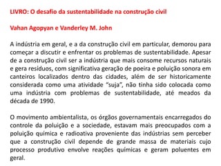 LIVRO: O desafio da sustentabilidade na construção civil
Vahan Agopyan e Vanderley M. John
A indústria em geral, e a da construção civil em particular, demorou para
começar a discutir e enfrentar os problemas de sustentabilidade. Apesar
de a construção civil ser a indústria que mais consome recursos naturais
e gera resíduos, com significativa geração de poeira e poluição sonora em
canteiros localizados dentro das cidades, além de ser historicamente
considerada como uma atividade “suja”, não tinha sido colocada como
uma indústria com problemas de sustentabilidade, até meados da
década de 1990.
O movimento ambientalista, os órgãos governamentais encarregados do
controle da poluição e a sociedade, estavam mais preocupados com a
poluição química e radioativa proveniente das indústrias sem perceber
que a construção civil depende de grande massa de materiais cujo
processo produtivo envolve reações químicas e geram poluentes em
geral.

 