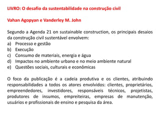 LIVRO: O desafio da sustentabilidade na construção civil
Vahan Agopyan e Vanderley M. John
Segundo a Agenda 21 on sustainable construction, os principais desaios
da construção civil sustentável envolvem:
a) Processo e gestão
b) Execução
c) Consumo de materiais, energia e água
d) Impactos no ambiente urbano e no meio ambiente natural
e) Questões sociais, culturais e econômicas
O foco da publicação é a cadeia produtiva e os clientes, atribuindo
responsabilidades a todos os atores envolvidos: clientes, proprietários,
empreendedores, investidores, responsáveis técnicos, projetistas,
produtores de insumos, empreiteiras, empresas de manutenção,
usuários e profissionais de ensino e pesquisa da área.

 