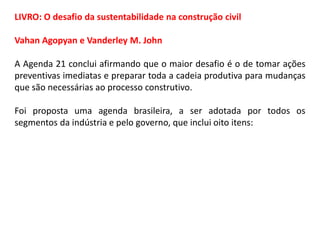 LIVRO: O desafio da sustentabilidade na construção civil
Vahan Agopyan e Vanderley M. John
A Agenda 21 conclui afirmando que o maior desafio é o de tomar ações
preventivas imediatas e preparar toda a cadeia produtiva para mudanças
que são necessárias ao processo construtivo.
Foi proposta uma agenda brasileira, a ser adotada por todos os
segmentos da indústria e pelo governo, que inclui oito itens:

 