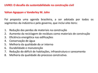 LIVRO: O desafio da sustentabilidade na construção civil
Vahan Agopyan e Vanderley M. John
Foi proposta uma agenda brasileira, a ser adotada por todos os
segmentos da indústria e pelo governo, que inclui oito itens:
1.
2.
3.
4.
5.
6.
7.
8.

Redução das perdas de materiais na construção
Aumento da reciclagem de resíduos como materiais de construção
Eficiência energética nas edificações
Conservação de água
Melhoria da qualidade do ar interno
Durabilidade e manutenção
Redução do déficit de habitações, infraestrutura e saneamento
Melhoria da qualidade do processo construtivo.

 