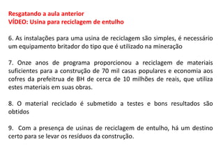 Resgatando a aula anterior
VÍDEO: Usina para reciclagem de entulho
6. As instalações para uma usina de reciclagem são simples, é necessário
um equipamento britador do tipo que é utilizado na mineração
7. Onze anos de programa proporcionou a reciclagem de materiais
suficientes para a construção de 70 mil casas populares e economia aos
cofres da prefeitrua de BH de cerca de 10 milhões de reais, que utiliza
estes materiais em suas obras.
8. O material reciclado é submetido a testes e bons resultados são
obtidos
9. Com a presença de usinas de reciclagem de entulho, há um destino
certo para se levar os resíduos da construção.

 