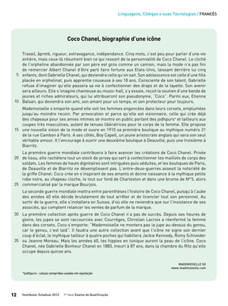 Linguagens, Códigos e suas Tecnologias / FRANCÊS
Vestibular Estadual 2012 1ª fase Exame de Qualificação12
Coco Chanel, biographie d’une icône
Travail, âpreté, rigueur, extravagance, indépendance. Cinq mots, c’est peu pour parler d’une vie
entière, mais ceux-là résument bien ce qui ressort de la personnalité de Coco Chanel. Le cliché
de l’orpheline abandonnée par son père est gros comme un camion, mais la mode n’a pas fini
de remercier Albert Chanel d’être parti faire fortune aux Etats-Unis, laissant derrière lui cinq
enfants, dont Gabrielle Chanel, qui deviendra celle qu’on sait. Son adolescence est celle d’une fille
placée en orphelinat, puis apprentie couseuse à ses 18 ans. Consciente de son talent, Gabrielle
refuse d’imaginer qu’elle passera sa vie à confectionner des draps et de la layette. Son avenir
sera ailleurs. Elle s’imagine chanteuse au music-hall, s’y essaie, reçoit le soutien d’une bande de
jeunes et riches admirateurs, qui lui attribueront son pseudonyme, “Coco”. Parmi eux, Etienne
Balsan, qui deviendra son ami, son amant pour un temps, et son protecteur pour toujours.
Mademoiselle s’emporte quand elle voit les femmes engoncées dans leurs corsets, emplumées
jusqu’au moindre recoin. Par provocation et parce qu’elle est visionnaire, celle qui crée déjà
des chapeaux pour ses amies intimes se montre en public portant des jodhpurs* et tailleurs aux
coupes très masculines, autant de tenues libératrices pour le corps de la femme. Elle propose
une nouvelle vision de la mode et ouvre en 1910 sa première boutique au mythique numéro 21
de la rue Cambon à Paris. A ses côtés, Boy Capell, un jeune aristocrate anglais qui sera son seul
véritable amour. Il l’encourage à ouvrir une deuxième boutique à Deauville, puis une troisième à
Biarritz.
La première guerre mondiale contribuera à faire avancer les créations de Coco Chanel. Privée
de tissu, elle rachètera tout un stock de jersey qui sert à confectionner les maillots de corps des
soldats. Les femmes de hauts dignitaires sont intriguées puis séduites, et les boutiques de Paris,
de Deauville et de Biarritz ne désemplissent pas. L’entre-deux-guerres asseoit la notoriété de
la griffe Chanel. Coco crée en s’inspirant de ses amants et donne naissance à la mythique petite
robe noire, au chapeau cloche, le tout sur fond de Charleston et dans une brume de N°5, alors
commercialisé par la marque Bourjois.
La seconde guerre mondiale mettra entre parenthèses l’histoire de Coco Chanel, puisqu’à l’aube
des années 40 elle décide brutalement de tout arrêter et de licencier tout son personnel. Au
sortir de la guerre, elle s’installera en Suisse, d’où elle ne reviendra que sur l’insistance de ses
associés, qui comptent relancer les ventes de parfum de la marque.
La première collection après guerre de Coco Chanel n’a pas de succès. Depuis ses heures de
gloire, les jupes se sont raccourcies avec Courrèges, Christian Lacroix a réenfermé la femme
dans des corsets. Coco s’emporte: “Mademoiselle ne montera pas la jupe au-dessus du genou,
car le genou, c’est laid”. Il faudra une autre collection avant que l’icône ne signe son dernier
coup d’éclat, le mythique tailleur à quatre poches qui habillera Jackie Kennedy, Romy Schneider
ou Jeanne Moreau. Mais les années 60, les hippies en tunique auront la peau de l’icône. Coco
Chanel, née Gabrielle Bonheur Chanel en 1883, meurt à 87 ans, dans la chambre du Ritz qu’elle
occupe depuis quinze ans.
Mademoiselle So
www.madmoizelle.com
*jodhpurs - calças compridas usadas em equitação
15
20
5
10
25
30
35
 