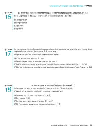 Linguagens, Códigos e suas Tecnologias / FRANCÊS
Vestibular Estadual 2012 1ª fase Exame de Qualificação 13
La métaphore est une figure de langage qui consiste à donner par analogie à un mot ou à une
expression un sens qu’on attribue à un autre mot.
On peut trouver une expression métaphorique dans:
(A) Son avenir sera ailleurs. (l. 7-8)
(B) emplumées jusqu’au moindre recoin. (l. 11-12)
(C) sa première boutique au mythique numéro 21 de la rue Cambon à Paris. (l. 15-16)
(D) La seconde guerre mondiale mettra entre parenthèses l’histoire de Coco Chanel, (l. 26)
Le cliché de l’orpheline abandonnée par son père est gros comme un camion, (l. 2-3)
Dans la phrase ci-dessus, l’expression soulignée exprime l’idée de:
(A) exagération
(B) importance
(C) pouvoir
(D) gravité
qu’elle passera sa vie à confectionner des draps (l. 7)
Dans cette phrase, le mot souligné a comme référent “Coco Chanel”.
L’extrait où le pronom souligné a le même référent c’est:
(A) laissant derrière lui cinq enfants, (l. 4-5)
(B) s’y essaie, (l. 8)
(C) qui sera son seul véritable amour. (l. 16-17)
(D) Il l’encourage à ouvrir une deuxième boutique (l. 17)
 