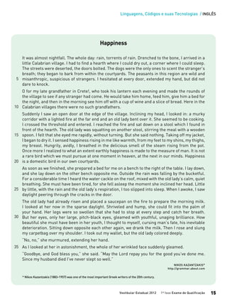 Linguagens, Códigos e suas Tecnologias / INGLÊS
Vestibular Estadual 2012 1ª fase Exame de Qualificação 15
15
20
Happiness
It was almost nightfall. The whole day: rain, torrents of rain. Drenched to the bone, I arrived in a
little Calabrian village. I had to find a hearth where I could dry out, a corner where I could sleep.
The streets were deserted, the doors bolted. The dogs were the only ones to scent the stranger’s
breath; they began to bark from within the courtyards. The peasants in this region are wild and
misanthropic, suspicious of strangers. I hesitated at every door, extended my hand, but did not
dare to knock.
O for my late grandfather in Crete!, who took his lantern each evening and made the rounds of
the village to see if any stranger had come. He would take him home, feed him, give him a bed for
the night, and then in the morning see him off with a cup of wine and a slice of bread. Here in the
Calabrian villages there were no such grandfathers.
Suddenly I saw an open door at the edge of the village. Inclining my head, I looked in: a murky
corridor with a lighted fire at the far end and an old lady bent over it. She seemed to be cooking.
I crossed the threshold and entered. I reached the fire and sat down on a stool which I found in
front of the hearth. The old lady was squatting on another stool, stirring the meal with a wooden
spoon. I felt that she eyed me rapidly, without turning. But she said nothing. Taking off my jacket,
I began to dry it. I sensed happiness rising in me like warmth, from my feet to my shins, my thighs,
my breast. Hungrily, avidly, I breathed in the delicious smell of the steam rising from the pot.
Once more I realized to what an extent earthly happiness is made to the measure of man. It is not
a rare bird which we must pursue at one moment in heaven, at the next in our minds. Happiness
is a domestic bird in our own courtyards.
As soon as we finished, she prepared a bed for me on a bench to the right of the table. I lay down,
and she lay down on the other bench opposite me. Outside the rain was falling by the bucketful.
For a considerable time I heard the water cackle on the roof, mixed with the old lady’s calm, quiet
breathing. She must have been tired, for she fell asleep the moment she inclined her head. Little
by little, with the rain and the old lady’s respiration, I too slipped into sleep. When I awoke, I saw
daylight peering through the cracks in the door.
The old lady had already risen and placed a saucepan on the fire to prepare the morning milk.
I looked at her now in the sparse daylight. Shriveled and hump, she could fit into the palm of
your hand. Her legs were so swollen that she had to stop at every step and catch her breath.
But her eyes, only her large, pitch-black eyes, gleamed with youthful, unaging brilliance. How
beautiful she must have been in her youth, I thought to myself, cursing man’s fate, his inevitable
deterioration. Sitting down opposite each other again, we drank the milk. Then I rose and slung
my carpetbag over my shoulder. I took out my wallet, but the old lady colored deeply.
“No, no,” she murmured, extending her hand.
As I looked at her in astonishment, the whole of her wrinkled face suddenly gleamed.
“Goodbye, and God bless you,” she said. “May the Lord repay you for the good you’ve done me.
Since my husband died I’ve never slept so well.”
NIKOS KAZANTZAKIS*
http://grammar.about.com
* Nikos Kazantzakis (1883-1957) was one of the most important Greek writers of the 20th century.
5
10
25
30
35
 