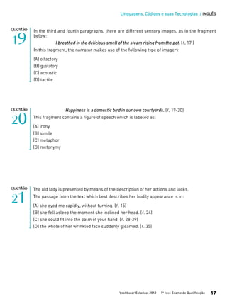 Linguagens, Códigos e suas Tecnologias / INGLÊS
Vestibular Estadual 2012 1ª fase Exame de Qualificação 17
Happiness is a domestic bird in our own courtyards. (l. 19-20)
This fragment contains a figure of speech which is labeled as:
(A) irony
(B) simile
(C) metaphor
(D) metonymy
In the third and fourth paragraphs, there are different sensory images, as in the fragment
below:
I breathed in the delicious smell of the steam rising from the pot. (l. 17 )
In this fragment, the narrator makes use of the following type of imagery:
(A) olfactory
(B) gustatory
(C) acoustic
(D) tactile
The old lady is presented by means of the description of her actions and looks.
The passage from the text which best describes her bodily appearance is in:
(A) she eyed me rapidly, without turning. (l. 15)
(B) she fell asleep the moment she inclined her head. (l. 24)
(C) she could fit into the palm of your hand. (l. 28-29)
(D) the whole of her wrinkled face suddenly gleamed. (l. 35)
 