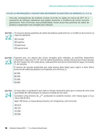 Ciências da Natureza, Matemática e suas Tecnologias
Vestibular Estadual 2012 1ª fase Exame de Qualificação18
O consumo dessas pastilhas de iodeto de potássio pode diminuir a incidência de tumores na
seguinte glândula:
(A) tireoide
(B) hipófise
(C) pâncreas
(D) suprarrenal
Utilize as informações a seguir para responder às questões de números 22, 23 e 24.
Uma das consequências do acidente nuclear ocorrido no Japão em março de 2011 foi o
vazamento de isótopos radioativos que podem aumentar a incidência de certos tumores
glandulares. Para minimizar essa probabilidade, foram prescritas pastilhas de iodeto de
potássio à população mais atingida pela radiação.
Suponha que, em alguns dos locais atingidos pela radiação, as pastilhas disponíveis
continham, cada uma, 5 x 10−4
mol de iodeto de potássio, sendo a dose prescrita por pessoa
de 33,2 mg por dia. Em razão disso, cada pastilha teve de ser dissolvida em água, formando
1L de solução.
O volume da solução preparada que cada pessoa deve beber para ingerir a dose diária
prescrita de iodeto de potássio corresponde, em mililitros, a:
(A) 200
(B) 400
(C) 600
(D) 800
A meia-vida é o parâmetro que indica o tempo necessário para que a massa de uma certa
quantidade de radioisótopos se reduza à metade de seu valor.
Considere uma amostra de 53
I
133
, produzido no acidente nuclear, com massa igual a 2 g e
meia-vida de 20 h.
Após 100 horas, a massa dessa amostra, em miligramas, será cerca de:
(A) 62,5
(B) 125
(C) 250
(D) 500
 
