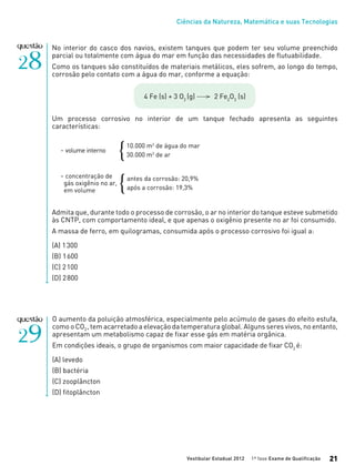 Ciências da Natureza, Matemática e suas Tecnologias
Vestibular Estadual 2012 1ª fase Exame de Qualificação 21
No interior do casco dos navios, existem tanques que podem ter seu volume preenchido
parcial ou totalmente com água do mar em função das necessidades de flutuabilidade.
Como os tanques são constituídos de materiais metálicos, eles sofrem, ao longo do tempo,
corrosão pelo contato com a água do mar, conforme a equação:
4 Fe (s) + 3 O2
(g) 2 Fe2
O3
(s)
Um processo corrosivo no interior de um tanque fechado apresenta as seguintes
características:
- volume interno
- concentração de
gás oxigênio no ar,
em volume
Admita que, durante todo o processo de corrosão, o ar no interior do tanque esteve submetido
às CNTP, com comportamento ideal, e que apenas o oxigênio presente no ar foi consumido.
A massa de ferro, em quilogramas, consumida após o processo corrosivo foi igual a:
(A) 1300
(B) 1600
(C) 2100
(D) 2800
10.000 m3
de água do mar
30.000 m3
de ar{
antes da corrosão: 20,9%
após a corrosão: 19,3%{
O aumento da poluição atmosférica, especialmente pelo acúmulo de gases do efeito estufa,
como o CO2, tem acarretado a elevação da temperatura global. Alguns seres vivos, no entanto,
apresentam um metabolismo capaz de fixar esse gás em matéria orgânica.
Em condições ideais, o grupo de organismos com maior capacidade de fixar CO2
é:
(A) levedo
(B) bactéria	
(C) zooplâncton
(D) fitoplâncton
 