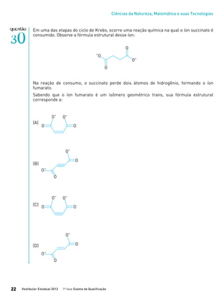 Ciências da Natureza, Matemática e suas Tecnologias
Vestibular Estadual 2012 1ª fase Exame de Qualificação22
Em uma das etapas do ciclo de Krebs, ocorre uma reação química na qual o íon succinato é
consumido. Observe a fórmula estrutural desse íon:
Na reação de consumo, o succinato perde dois átomos de hidrogênio, formando o íon
fumarato.
Sabendo que o íon fumarato é um isômero geométrico trans, sua fórmula estrutural
corresponde a:
(A)		
(B)
(C)
(D)
 