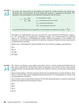 Ciências da Natureza, Matemática e suas Tecnologias
Vestibular Estadual 2012 1ª fase Exame de Qualificação24
As curvas que descrevem as velocidades de reação de muitas enzimas em função das
variações das concentrações de seus substratos seguem a equação de Michaelis. Tal
equação é representada por uma hipérbole retangular cuja fórmula é:
A constante de Michaelis corresponde à concentração de substrato na qual v = .
Considere um experimento em que uma enzima, cuja constante de Michaelis é igual a
9 x 10−3
milimol/L, foi incubada em condições ideais, com concentração de substrato
igual a 10−3
milimol/L. A velocidade de reação medida correpondeu a 10 unidades. Em
seguida, a concentração de substrato foi bastante elevada de modo a manter essa enzima
completamente saturada.
Neste caso, a velocidade de reação medida será, nas mesmas unidades, equivalente a:
(A) 1
(B) 10
(C) 100
(D) 1000
Vmax
2
v = velocidade de reação
Vmax
= velocidade máxima de reação
Km
= constante de Michaelis
[S] = concentração de substrato
Vmax
� [S]
Km
+ [S]
v =
Um cliente, ao chegar a uma agência bancária, retirou a última senha de atendimento do
dia, com o número 49. Verificou que havia 12 pessoas à sua frente na fila, cujas senhas
representavam uma progressão aritmética de números naturais consecutivos, começando
em 37.
Algum tempo depois, mais de 4 pessoas desistiram do atendimento e saíram do banco. Com
isso, os números das senhas daquelas que permaneceram na fila passaram a formar uma
nova progressão aritmética.
Se os clientes com as senhas de números 37 e 49 não saíram do banco, o número máximo de
pessoas que pode ter permanecido na fila é:
(A) 6
(B) 7
(C) 9
(D) 12
 