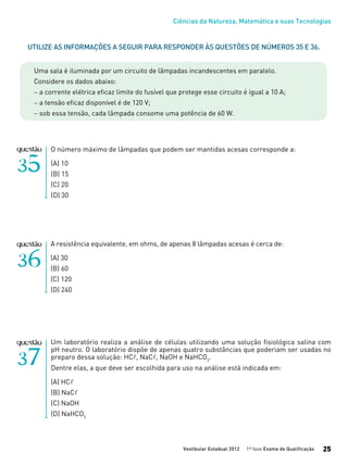 Ciências da Natureza, Matemática e suas Tecnologias
Vestibular Estadual 2012 1ª fase Exame de Qualificação 25
O número máximo de lâmpadas que podem ser mantidas acesas corresponde a:
(A) 10
(B) 15
(C) 20
(D) 30
A resistência equivalente, em ohms, de apenas 8 lâmpadas acesas é cerca de:
(A) 30
(B) 60
(C) 120
(D) 240
Utilize as informações a seguir para responder às questões de números 35 e 36.
Uma sala é iluminada por um circuito de lâmpadas incandescentes em paralelo.
Considere os dados abaixo:
− a corrente elétrica eficaz limite do fusível que protege esse circuito é igual a 10 A;
− a tensão eficaz disponível é de 120 V;
− sob essa tensão, cada lâmpada consome uma potência de 60 W.
Um laboratório realiza a análise de células utilizando uma solução fisiológica salina com
pH neutro. O laboratório dispõe de apenas quatro substâncias que poderiam ser usadas no
preparo dessa solução: HCl, NaCl, NaOH e NaHCO3
.
Dentre elas, a que deve ser escolhida para uso na análise está indicada em:
(A) HCl
(B) NaCl
(C) NaOH
(D) NaHCO3
 