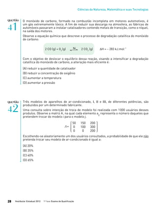 Ciências da Natureza, Matemática e suas Tecnologias
Vestibular Estadual 2012 1ª fase Exame de Qualificação28
O monóxido de carbono, formado na combustão incompleta em motores automotivos, é
um gás extremamente tóxico. A fim de reduzir sua descarga na atmosfera, as fábricas de
automóveis passaram a instalar catalisadores contendo metais de transição, como o níquel,
na saída dos motores.
Observe a equação química que descreve o processo de degradação catalítica do monóxido
de carbono:
2 CO (g) + O2
(g) 2 CO2
(g) ∆H = − 283 kJ.mol−1
Com o objetivo de deslocar o equilíbrio dessa reação, visando a intensificar a degradação
catalítica do monóxido de carbono, a alteração mais eficiente é:
(A) reduzir a quantidade de catalisador
(B) reduzir a concentração de oxigênio
(C) aumentar a temperatura
(D) aumentar a pressão
Ni
Três modelos de aparelhos de ar-condicionado, I, II e III, de diferentes potências, são
produzidos por um determinado fabricante.
Uma consulta sobre intenção de troca de modelo foi realizada com 1000 usuários desses
produtos. Observe a matriz A, na qual cada elemento aij
representa o número daqueles que
pretendem trocar do modelo i para o modelo j.
Escolhendo-se aleatoriamente um dos usuários consultados, a probabilidade de que ele não
pretenda trocar seu modelo de ar-condicionado é igual a:
(A) 20%
(B) 35%
(C) 40%
(D) 65%
 