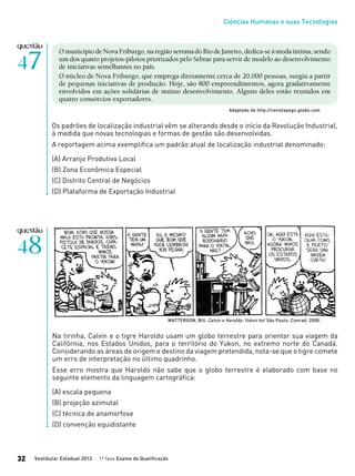 Ciências Humanas e suas Tecnologias
Vestibular Estadual 2012 1ª fase Exame de Qualificação32
OmunicípiodeNovaFriburgo,naregiãoserranadoRiodeJaneiro,dedica-seàmodaíntima,sendo
um dos quatro projetos-pilotos priorizados pelo Sebrae para servir de modelo ao desenvolvimento
de iniciativas semelhantes no país.
O núcleo de Nova Friburgo, que emprega diretamente cerca de 20.000 pessoas, surgiu a partir
de pequenas iniciativas de produção. Hoje, são 800 empreendimentos, agora gradativamente
envolvidos em ações solidárias de mútuo desenvolvimento. Alguns deles estão reunidos em
quatro consórcios exportadores.
Adaptado de http://revistapegn.globo.com
Os padrões de localização industrial vêm se alterando desde o início da Revolução Industrial,
à medida que novas tecnologias e formas de gestão são desenvolvidas.
A reportagem acima exemplifica um padrão atual de localização industrial denominado:
(A) Arranjo Produtivo Local
(B) Zona Econômica Especial
(C) Distrito Central de Negócios
(D) Plataforma de Exportação Industrial
Na tirinha, Calvin e o tigre Haroldo usam um globo terrestre para orientar sua viagem da
Califórnia, nos Estados Unidos, para o território do Yukon, no extremo norte do Canadá.
Considerando as áreas de origem e destino da viagem pretendida, nota-se que o tigre comete
um erro de interpretação no último quadrinho.
Esse erro mostra que Haroldo não sabe que o globo terrestre é elaborado com base no
seguinte elemento da linguagem cartográfica:
(A) escala pequena
(B) projeção azimutal
(C) técnica de anamorfose
(D) convenção equidistante
WATTERSON, Bill. Calvin e Haroldo: Yukon ho! São Paulo: Conrad, 2008.
 