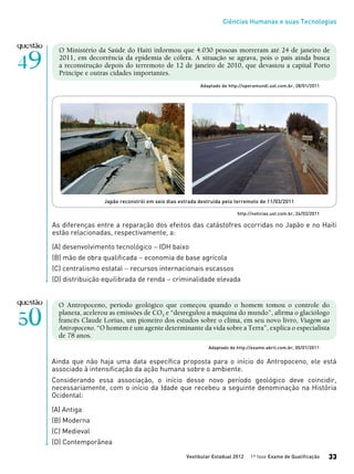 Ciências Humanas e suas Tecnologias
Vestibular Estadual 2012 1ª fase Exame de Qualificação 33
As diferenças entre a reparação dos efeitos das catástofres ocorridas no Japão e no Haiti
estão relacionadas, respectivamente, a:
(A) desenvolvimento tecnológico − IDH baixo
(B) mão de obra qualificada − economia de base agrícola
(C) centralismo estatal − recursos internacionais escassos
(D) distribuição equilibrada de renda − criminalidade elevada
Japão reconstrói em seis dias estrada destruída pelo terremoto de 11/03/2011
O Ministério da Saúde do Haiti informou que 4.030 pessoas morreram até 24 de janeiro de
2011, em decorrência da epidemia de cólera. A situação se agrava, pois o país ainda busca
a reconstrução depois do terremoto de 12 de janeiro de 2010, que devastou a capital Porto
Príncipe e outras cidades importantes.
Adaptado de http://operamundi.uol.com.br, 28/01/2011
http://noticias.uol.com.br, 24/03/2011
O Antropoceno, período geológico que começou quando o homem tomou o controle do
planeta, acelerou as emissões de CO2 e “desregulou a máquina do mundo”, afirma o glaciólogo
francês Claude Lorius, um pioneiro dos estudos sobre o clima, em seu novo livro, Viagem ao
Antropoceno. “O homem é um agente determinante da vida sobre a Terra”, explica o especialista
de 78 anos.
Adaptado de http://exame.abril.com.br, 05/01/2011
Ainda que não haja uma data específica proposta para o início do Antropoceno, ele está
associado à intensificação da ação humana sobre o ambiente.
Considerando essa associação, o início desse novo período geológico deve coincidir,
necessariamente, com o início da Idade que recebeu a seguinte denominação na História
Ocidental:
(A) Antiga
(B) Moderna
(C) Medieval
(D) Contemporânea
 