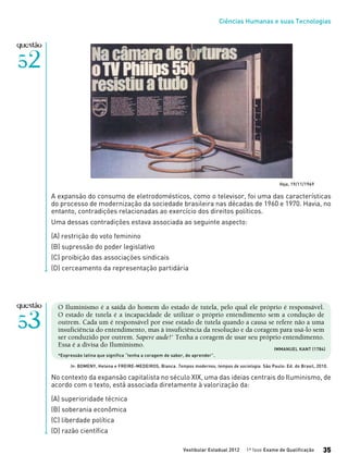 Ciências Humanas e suas Tecnologias
Vestibular Estadual 2012 1ª fase Exame de Qualificação 35
O Iluminismo é a saída do homem do estado de tutela, pelo qual ele próprio é responsável.
O estado de tutela é a incapacidade de utilizar o próprio entendimento sem a condução de
outrem. Cada um é responsável por esse estado de tutela quando a causa se refere não a uma
insuficiência do entendimento, mas à insuficiência da resolução e da coragem para usá-lo sem
ser conduzido por outrem. Sapere aude!* Tenha a coragem de usar seu próprio entendimento.
Essa é a divisa do Iluminismo.
*Expressão latina que significa “tenha a coragem de saber, de aprender”.
No contexto da expansão capitalista no século XIX, uma das ideias centrais do Iluminismo, de
acordo com o texto, está associada diretamente à valorização da:
(A) superioridade técnica
(B) soberania econômica
(C) liberdade política
(D) razão científica
In: BOMENY, Helena e FREIRE-MEDEIROS, Bianca. Tempos modernos, tempos de sociologia. São Paulo: Ed. do Brasil, 2010.
IMMANUEL KANT (1784)
A expansão do consumo de eletrodomésticos, como o televisor, foi uma das características
do processo de modernização da sociedade brasileira nas décadas de 1960 e 1970. Havia, no
entanto, contradições relacionadas ao exercício dos direitos políticos.
Uma dessas contradições estava associada ao seguinte aspecto:
(A) restrição do voto feminino
(B) supressão do poder legislativo
(C) proibição das associações sindicais
(D) cerceamento da representação partidária
Veja, 19/11/1969
 