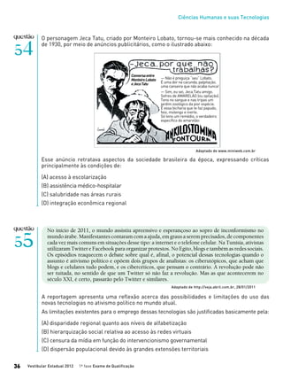 Ciências Humanas e suas Tecnologias
Vestibular Estadual 2012 1ª fase Exame de Qualificação36
O personagem Jeca Tatu, criado por Monteiro Lobato, tornou-se mais conhecido na década
de 1930, por meio de anúncios publicitários, como o ilustrado abaixo:
Esse anúncio retratava aspectos da sociedade brasileira da época, expressando críticas
principalmente às condições de:
(A) acesso à escolarização
(B) assistência médico-hospitalar
(C) salubridade nas áreas rurais
(D) integração econômica regional
Adaptado de www.miniweb.com.br
— Não é preguiça “seu” Lobato.
É uma dor na cacunda, palpitação,
uma canseira que não acaba nunca!
— Sim, eu sei, Jeca Tatu amigo.
Sofres de AMARELÃO (ou opilação).
Tens no sangue e nas tripas um
jardim zoológico da pior espécie.
É essa bicharia que te faz papudo,
feio, molengo e inerte.
Só tens um remédio, o verdadeiro
específico do amarelão:
Conversaentre
MonteiroLobato
eJecaTatu
No início de 2011, o mundo assistiu apreensivo e esperançoso ao sopro de inconformismo no
mundoárabe.Manifestantescontaramcomaajuda,emgrausaseremprecisados,decomponentes
cada vez mais comuns em situações desse tipo: a internet e o telefone celular. Na Tunísia, ativistas
utilizaram Twitter e Facebook para organizar protestos. No Egito, blogs e também as redes sociais.
Os episódios reaquecem o debate sobre qual é, afinal, o potencial dessas tecnologias quando o
assunto é ativismo político e opõem dois grupos de analistas: os ciberutópicos, que acham que
blogs e celulares tudo podem, e os cibercéticos, que pensam o contrário. A revolução pode não
ser tuitada, no sentido de que um Twitter só não faz a revolução. Mas as que acontecerem no
século XXI, é certo, passarão pelo Twitter e similares.
Adaptado de http://veja.abril.com.br, 28/01/2011
A reportagem apresenta uma reflexão acerca das possibilidades e limitações do uso das
novas tecnologias no ativismo político no mundo atual.
As limitações existentes para o emprego dessas tecnologias são justificadas basicamente pela:
(A) disparidade regional quanto aos níveis de alfabetização
(B) hierarquização social relativa ao acesso às redes virtuais
(C) censura da mídia em função do intervencionismo governamental
(D) dispersão populacional devido às grandes extensões territoriais
 