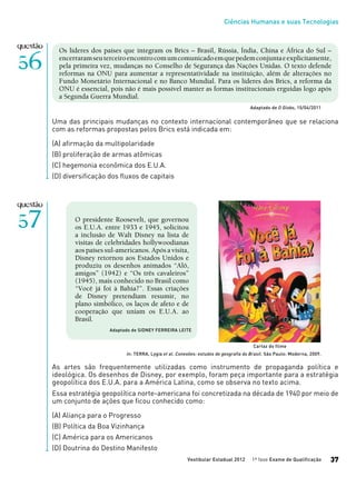 Ciências Humanas e suas Tecnologias
Vestibular Estadual 2012 1ª fase Exame de Qualificação 37
Os líderes dos países que integram os Brics – Brasil, Rússia, Índia, China e África do Sul –
encerraramseuterceiroencontrocomumcomunicadoemquepedemconjuntaeexplicitamente,
pela primeira vez, mudanças no Conselho de Segurança das Nações Unidas. O texto defende
reformas na ONU para aumentar a representatividade na instituição, além de alterações no
Fundo Monetário Internacional e no Banco Mundial. Para os líderes dos Brics, a reforma da
ONU é essencial, pois não é mais possível manter as formas institucionais erguidas logo após
a Segunda Guerra Mundial.
Adaptado de O Globo, 15/04/2011
Uma das principais mudanças no contexto internacional contemporâneo que se relaciona
com as reformas propostas pelos Brics está indicada em:
(A) afirmação da multipolaridade
(B) proliferação de armas atômicas
(C) hegemonia econômica dos E.U.A.
(D) diversificação dos fluxos de capitais
O presidente Roosevelt, que governou
os E.U.A. entre 1933 e 1945, solicitou
a inclusão de Walt Disney na lista de
visitas de celebridades hollywoodianas
aos países sul-americanos. Após a visita,
Disney retornou aos Estados Unidos e
produziu os desenhos animados “Alô,
amigos” (1942) e “Os três cavaleiros”
(1945), mais conhecido no Brasil como
“Você já foi à Bahia?”. Essas criações
de Disney pretendiam resumir, no
plano simbólico, os laços de afeto e de
cooperação que uniam os E.U.A. ao
Brasil.
As artes são frequentemente utilizadas como instrumento de propaganda política e
ideológica. Os desenhos de Disney, por exemplo, foram peça importante para a estratégia
geopolítica dos E.U.A. para a América Latina, como se observa no texto acima.
Essa estratégia geopolítica norte-americana foi concretizada na década de 1940 por meio de
um conjunto de ações que ficou conhecido como:
(A) Aliança para o Progresso
(B) Política da Boa Vizinhança
(C) América para os Americanos
(D) Doutrina do Destino Manifesto
In: TERRA, Lygia et al. Conexões: estudos de geografia do Brasil. São Paulo: Moderna, 2009.
Adaptado de SIDNEY FERREIRA LEITE
Cartaz do filme
 