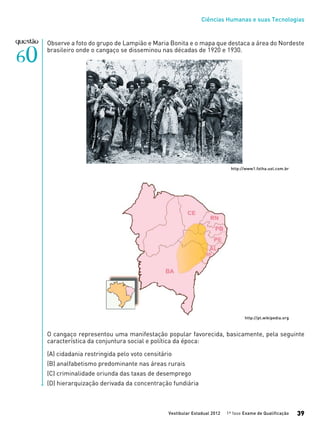 Ciências Humanas e suas Tecnologias
Vestibular Estadual 2012 1ª fase Exame de Qualificação 39
Observe a foto do grupo de Lampião e Maria Bonita e o mapa que destaca a área do Nordeste
brasileiro onde o cangaço se disseminou nas décadas de 1920 e 1930.
http://www1.folha.uol.com.br
http://pt.wikipedia.org
O cangaço representou uma manifestação popular favorecida, basicamente, pela seguinte
característica da conjuntura social e política da época:
(A) cidadania restringida pelo voto censitário
(B) analfabetismo predominante nas áreas rurais
(C) criminalidade oriunda das taxas de desemprego
(D) hierarquização derivada da concentração fundiária
 