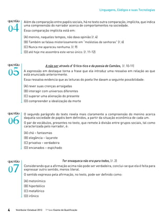 Linguagens, Códigos e suas Tecnologias
Vestibular Estadual 2012 1ª fase Exame de Qualificação4
Além da comparação entre papéis sociais, há no texto outra comparação, implícita, que indica
uma compreensão do narrador acerca de comportamentos na sociedade.
Essa comparação implícita está em:
(A) menino, naqueles tempos, não dava opinião (l.4)
(B) Também se falava misteriosamente em “moléstias de senhoras” (l.6)
(C) Nunca me apareceu nenhuma. (l.9)
(D) até hoje me assombra este verso único: (l.11-12)
A não ser através d’ O tico-tico e da poesia de Camões, (l.10-11)
A expressão em destaque torna a frase que ela introduz uma ressalva em relação ao que
está enunciado anteriormente.
Essa ressalva evidencia que as leituras do poeta lhe davam a seguinte possibilidade:
(A) rever suas crenças arraigadas
(B) interagir com universos diferentes
(C) superar uma alienação do presente
(D) compreender a idealização da morte
O segundo parágrafo do texto revela mais claramente a compreensão do menino acerca
daquela sociedade de papéis bem definidos, a partir da situação econômica de cada um.
O par de vocábulos, presentes no texto, que remete à divisão entre grupos sociais, tal como
caracterizada pelo narrador, é:
(A) chá – fantasmas
(B) elegância – laçarote
(C) privativa – verdadeira
(D) encanados – espichado
Ter enxaqueca não era para todos, (l. 2)
Considerando que a afirmação acima não pode ser verdadeira, conclui-se que ela é feita para
expressar outro sentido, menos literal.
O sentido expresso pela afirmação, no texto, pode ser definido como:
(A) metonímico
(B) hiperbólico
(C) metafórico
(D) irônico
 