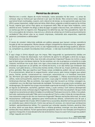Linguagens, Códigos e suas Tecnologias
Vestibular Estadual 2012 1ª fase Exame de Qualificação 5
Memórias do cárcere
Resolvo-me a contar, depois de muita hesitação, casos passados há dez anos − e, antes de
começar, digo os motivos por que silenciei e por que me decido. Não conservo notas: algumas
que tomei foram inutilizadas, e assim, com o decorrer do tempo, ia-me parecendo cada vez mais
difícil, quase impossível, redigir esta narrativa. Além disso, julgando a matéria superior às minhas
forças, esperei que outros mais aptos se ocupassem dela. Não vai aqui falsa modéstia, como
adiante se verá. Também me afligiu a ideia de jogar no papel criaturas vivas, sem disfarces, com
os nomes que têm no registro civil. Repugnava-me deformá-las, dar-lhes pseudônimo, fazer do
livro uma espécie de romance; mas teria eu o direito de utilizá-las em história presumivelmente
verdadeira? Que diriam elas se se vissem impressas, realizando atos esquecidos, repetindo
palavras contestáveis e obliteradas?
(...)
O receio de cometer indiscrição exibindo em público pessoas que tiveram comigo convivência
forçada já não me apoquenta. Muitos desses antigos companheiros distanciaram-se, apagaram-
se. Outros permaneceram junto a mim, ou vão reaparecendo ao cabo de longa ausência, alteram-
se, completam-se, avivam recordações meio confusas − e não vejo inconveniência em mostrá-los.
(...)
E aqui chego à última objeção que me impus. Não resguardei os apontamentos obtidos em
largos dias e meses de observação: num momento de aperto fui obrigado a atirá-los na água.
Certamente me irão fazer falta, mas terá sido uma perda irreparável? Quase me inclino a supor
que foi bom privar-me desse material. Se ele existisse, ver-me-ia propenso a consultá-lo a cada
instante, mortificar-me-ia por dizer com rigor a hora exata de uma partida, quantas demoradas
tristezas se aqueciam ao sol pálido, em manhã de bruma, a cor das folhas que tombavam das
árvores, num pátio branco, a forma dos montes verdes, tintos de luz, frases autênticas, gestos,
gritos, gemidos. Mas que significa isso? Essas coisas verdadeiras podem não ser verossímeis.
E se esmoreceram, deixá-las no esquecimento: valiam pouco, pelo menos imagino que valiam
pouco. Outras, porém, conservaram-se, cresceram, associaram-se, e é inevitável mencioná-
las. Afirmarei que sejam absolutamente exatas? Leviandade. (...) Nesta reconstituição de fatos
velhos, neste esmiuçamento, exponho o que notei, o que julgo ter notado. Outros devem possuir
lembranças diversas. Não as contesto, mas espero que não recusem as minhas: conjugam-se,
completam-se e me dão hoje impressão de realidade. Formamos um grupo muito complexo, que
sedesagregou.Derepentenossurgeanecessidadeurgentederecompô-lo.Define-seoambiente,
as figuras se delineiam, vacilantes, ganham relevo, a ação começa. Com esforço desesperado
arrancamos de cenas confusas alguns fragmentos. Dúvidas terríveis nos assaltam. De que modo
reagiramoscaracteresemdeterminadascircunstâncias?Oatoquenosocorre,nítido,irrecusável,
terá sido realmente praticado? Não será incongruência? Certo a vida é cheia de incongruências,
mas estaremos seguros de não nos havermos enganado? Nessas vacilações dolorosas, às vezes
necessitamos confirmação, apelamos para reminiscências alheias, convencemo-nos de que a
minúcia discrepante não é ilusão. Difícil é sabermos a causa dela, desenterrarmos pacientemente
as condições que a determinaram. Como isso variava em excesso, era natural que variássemos
também, apresentássemos falhas. Fiz o possível por entender aqueles homens, penetrar-lhes
na alma, sentir as suas dores, admirar-lhes a relativa grandeza, enxergar nos seus defeitos a
sombra dos meus defeitos. Foram apenas bons propósitos: devo ter-me revelado com frequência
egoísta e mesquinho. E esse desabrochar de sentimentos maus era a pior tortura que nos podiam
infligir naquele ano terrível.
GRACILIANO RAMOS
Memórias do cárcere. Rio de Janeiro: Record, 2002.
5
10
15
20
25
30
35
40
 