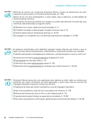 Linguagens, Códigos e suas Tecnologias
Vestibular Estadual 2012 1ª fase Exame de Qualificação6
Memórias do cárcere, do romancista Graciliano Ramos, contam as desventuras do autor
enquanto foi preso político no Presídio da Ilha Grande, em 1936.
Apesar de ser um livro autobiográfico, o autor expõe, logo na abertura, as dificuldades de
reconstrução da memória.
A consciência de Graciliano Ramos em relação ao caráter parcialmente ficcional das suas
memórias está evidenciada no seguinte trecho:
(A) Resolvo-me a contar, depois de muita hesitação, (l. 1)
(B) Também me afligiu a ideia de jogar no papel criaturas vivas, (l. 6)
(C) Outros devem possuir lembranças diversas. (l. 26-27)
(D) conjugam-se, completam-se e me dão hoje impressão de realidade. (l. 27-28)
As palavras classificadas como advérbios agregam noções diversas aos termos a que se
ligam na frase, demarcando posições, relativizando ou reforçando sentidos, por exemplo.
O advérbio destacado é empregado para relativizar o sentido da palavra a que se refere em:
(A) utilizá-las em história presumivelmente verdadeira? (l. 8-9)
(B) Certamente me irão fazer falta, (l. 17)
(C) Afirmarei que sejam absolutamente exatas? (l. 25)
(D) desenterrarmos pacientemente as condições que a determinaram. (l. 36-37)
Graciliano Ramos busca dar uma explicação mais objetiva ao leitor sobre os motivos que
justificam seu relato. Entretanto, já nesta explicação, o autor lança mão de recursos da
linguagem figurada, frequentes no discurso literário.
O fragmento do texto que melhor exemplifica o uso de linguagem figurada é:
(A) dar-lhes pseudônimo, fazer do livro uma espécie de romance; (l. 7-8)
(B) Outros permaneceram junto a mim, ou vão reaparecendo (l. 13)
(C) quantas demoradas tristezas se aqueciam ao sol pálido, (l. 19-20)
(D) às vezes necessitamos confirmação, apelamos para reminiscências alheias, (l. 34-35)
 