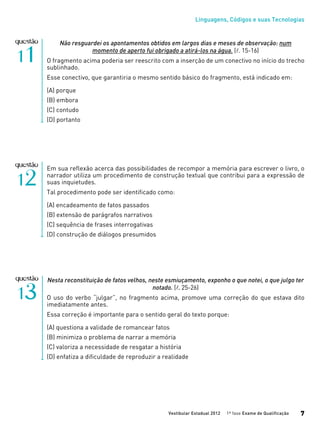 Linguagens, Códigos e suas Tecnologias
Vestibular Estadual 2012 1ª fase Exame de Qualificação 7
Não resguardei os apontamentos obtidos em largos dias e meses de observação: num
momento de aperto fui obrigado a atirá-los na água. (l. 15-16)
O fragmento acima poderia ser reescrito com a inserção de um conectivo no início do trecho
sublinhado.
Esse conectivo, que garantiria o mesmo sentido básico do fragmento, está indicado em:
(A) porque
(B) embora
(C) contudo
(D) portanto
Em sua reflexão acerca das possibilidades de recompor a memória para escrever o livro, o
narrador utiliza um procedimento de construção textual que contribui para a expressão de
suas inquietudes.
Tal procedimento pode ser identificado como:
(A) encadeamento de fatos passados
(B) extensão de parágrafos narrativos
(C) sequência de frases interrogativas
(D) construção de diálogos presumidos
Nesta reconstituição de fatos velhos, neste esmiuçamento, exponho o que notei, o que julgo ter
notado. (l. 25-26)
O uso do verbo “julgar”, no fragmento acima, promove uma correção do que estava dito
imediatamente antes.
Essa correção é importante para o sentido geral do texto porque:
(A) questiona a validade de romancear fatos
(B) minimiza o problema de narrar a memória
(C) valoriza a necessidade de resgatar a história
(D) enfatiza a dificuldade de reproduzir a realidade
 