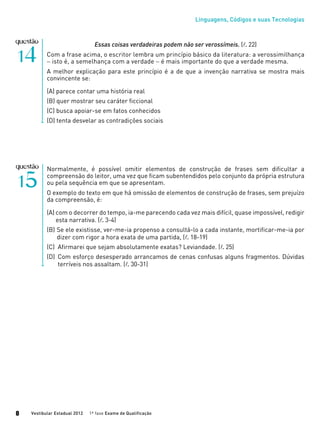 Linguagens, Códigos e suas Tecnologias
Vestibular Estadual 2012 1ª fase Exame de Qualificação8
Normalmente, é possível omitir elementos de construção de frases sem dificultar a
compreensão do leitor, uma vez que ficam subentendidos pelo conjunto da própria estrutura
ou pela sequência em que se apresentam.
O exemplo do texto em que há omissão de elementos de construção de frases, sem prejuízo
da compreensão, é:
(A)	com o decorrer do tempo, ia-me parecendo cada vez mais difícil, quase impossível, redigir
	 esta narrativa. (l. 3-4)
(B)	Se ele existisse, ver-me-ia propenso a consultá-lo a cada instante, mortificar-me-ia por
	 dizer com rigor a hora exata de uma partida, (l. 18-19)
(C)	 Afirmarei que sejam absolutamente exatas? Leviandade. (l. 25)
(D)	 Com esforço desesperado arrancamos de cenas confusas alguns fragmentos. Dúvidas
	 terríveis nos assaltam. (l. 30-31)
Essas coisas verdadeiras podem não ser verossímeis. (l. 22)
Com a frase acima, o escritor lembra um princípio básico da literatura: a verossimilhança
− isto é, a semelhança com a verdade − é mais importante do que a verdade mesma.
A melhor explicação para este princípio é a de que a invenção narrativa se mostra mais
convincente se:
(A) parece contar uma história real
(B) quer mostrar seu caráter ficcional
(C) busca apoiar-se em fatos conhecidos
(D) tenta desvelar as contradições sociais
 