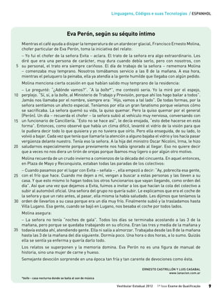 Linguagens, Códigos e suas Tecnologias / ESPANHOL
Vestibular Estadual 2012 1ª fase Exame de Qualificação 9
Eva Perón, según su séquito íntimo
Mientras el café ayuda a disipar la temperatura de un atardecer glacial, Francisco Ernesto Molina,
chofer particular de Eva Perón, toma la iniciativa del relato:
− Yo fui el chofer de la señora Evita − aclara. El trato de la señora era algo extraordinario. Les
diré que era una persona de carácter, muy dura cuando debía serlo, pero con nosotros, con
su personal, el trato era siempre cariñoso. El día de trabajo de la señora − rememora Molina
− comenzaba muy temprano. Nosotros tomábamos servicio a las 8 de la mañana. A esa hora,
mientras el peluquero la peinaba, ella ya atendía a la gente humilde que llegaba con algún pedido.
Molina menciona cierta ocasión en que habían salido muy temprano de la residencia:
− Le pregunté: “¿Adónde vamos?”. “A la boîte*”, me contestó seria. Yo la miré por el espejo,
perplejo. “Sí, sí, a la boîte, al Ministerio de Trabajo y Previsión, porque ahí los hago bailar a todos”.
Jamás nos llamaba por el nombre, siempre era: “Hijo, vamos a tal lado”. De todas formas, por la
señora sentíamos un afecto especial. Teníamos por ella un gran fanatismo porque veíamos cómo
se sacrificaba. La señora quemó su vida, la quiso quemar. Pero la quiso quemar por el general
(Perón). Un día − recuerda el chofer − la señora subió al vehículo muy nerviosa, conversando con
un funcionario de Cancillería. “Esto no se hace así”, le decía enojada, “esto debe hacerse en esta
forma”. Entonces, como observé que había un clima difícil, levanté el vidrio de la visión para que
le pudiera decir todo lo que quisiera y yo no tuviera que oírlo. Pero ella enseguida, de su lado, lo
volvió a bajar. Cada vez que tenía que llamarle la atención a alguno bajaba el vidrio y los hacía pasar
vergüenza delante nuestro. Tenía eso la señora. A la hija del ministro Oscar Nicolini, Irma, le hizo
saludarnos especialmente porque previamente nos había ignorado al llegar. Eso no quiere decir
que a veces no nos diera un tirón de orejas porque íbamos muy ligero o por algún otro motivo.
Molina recuerda de un crudo invierno a comienzos de la década del cincuenta. En aquel entonces,
en Plaza de Mayo y Reconquista, estaban todas las paradas de los colectivos:
− Cuando pasamos por el lugar con Evita − señala − , ella empezó a decir: “Ay, pobrecita esa gente,
con el frío que hace. Cuando me dejen a mí, vengan a buscar a estas personas y las lleven a su
casa. Y que esto mismo lo hagan todos los otros funcionarios que vayan llegando, como orden del
día”. Así que una vez que dejamos a Evita, fuimos a invitar a los que hacían la cola del colectivo a
subir al automóvil oficial. Una señora del grupo no quería subir. Le explicamos que era el coche de
la señora y que un rato antes, al pasar, ella misma la había saludado. Les dijimos que teníamos la
orden de llevarlos a su casa porque era un día muy frío. Finalmente subió y la trasladamos hasta
Villa Lugano. Esa gente, cuando se bajó en Lugano, nos besaba el coche por todos lados.
Molina asegura:
− La señora no tenía “noches de gala”. Todos los días se terminaba acostando a las 3 de la
mañana, pero porque se quedaba trabajando en su oficina. Eran las tres y media de la mañana y
todavía estaba ahí, atendiendo gente. Ella ni salía a almorzar. Trabajaba desde las 8 de la mañana
hasta las 3 de la mañana del día siguiente. Dormía poco. Una hora o dos horas, a lo sumo. Quizás
ella se sentía ya enferma y quería darlo todo.
Los relatos se superponen y la memoria domina. Eva Perón no es una figura de manual de
historia, sino una mujer de carne y hueso.
Semejante devoción sorprende en una época tan fría y tan carente de devociones como ésta.
ERNESTO CASTRILLÓN Y LUIS CASABAL
www.lanacion.com.ar
*boîte - casa nocturna donde se baila al son de música
15
20
5
10
25
30
35
 