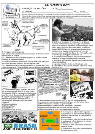 E.E. “CASIMIRO SILVA”
AVALIAÇÃO DE HISTÓRIA DATA____/_____/_____
ALUNO (A):______________________________________ Nº___ Série:___
Tópico 14 partidos políticos, sindicados e a consolidação da democracia brasileira: do peleguismo ao novo sindicalismo urbano
Tópico 22. Do Estado do Bem-Estar Social ao desenvolvimento das políticas de assistência e inclusão social
Tópico 23. A redemocratização do Brasil Tópico 24. A cidadania no mundo atual
1. A imagem acima representa
a) O peleguismo que aconteceu nos sindicatos do Brasil durante o
Estado Novo de Vargas
b) O peleguismo que aconteceu no governo do Brasil durante a
Ditadura de Garrastazu Médici.
c) O peleguismo que aconteceu nas fabricas do Brasil e teve como
seu maior representante Lula, durante a greve o ABC
d) O peleguismo que aconteceu no governo do Brasil e teve como
maior representante Fernando Collor, durante a Redemocratização.
2. No final da década de 70 e no decorrer da década
seguinte, o sindicalismo viveu seu auge, pois o Brasil
estava num momento importante: saindo do regime militar
para o democrático. O “novo sindicalismo” – como foi
denominado – tinha como uma de suas características
principais uma atuação reivindicatória, ao invés de
apenas prestar assistência. Diante das informações pode-
se concluir que a imagem acima refere-se
a) ao primeiro comício de Lula em sua candidatura para
presidente, onde apoiava as greves totalmente.
b) a greve no ABC paulista, liderada pelo metalúrgico Luís
Inácio Lula da Silva.
c) a greve geral pelas diretas já, liderada por Lula.
d) a candidatura de Lula que mobilizou o Brasil no fim da
década de 70.
3. O bipartidarismo gerou, no Brasil, de 1966 a
1979, duas correntes políticas, a situacionista
formada pela ARENA e a oposicionista formada
pelo Movimento Democrático Brasileiro (MDB).
A ARENA era chamada de "A situação" e o
MDB de "A oposição". Essa situação de
Bipartidarismo aconteceu em que contexto
histórico?
a) Redemocratização
b) Ditadura Militar
c) Estado Novo
d) Democracia dos 3 Jotas.
4. A manifestação popular retratada acima foi uma das manifestações mais
importantes para a democracia brasileira. Identifique-a nas alternativas abaixo.
a) Movimento caras pintadas, no governo Collor
b) Movimento pelas Diretas, liderado por Ulisses Guimaraes.
c) Movimento grevista no ABC paulista, liderado por Lula.
d) Movimento ilegal do povo, contra a censura no governo.
5. As imagens ao lado mostram algumas
características da ditadura militar. Marque a
alternativa em que todas as características
estão corretas.
a)Tortura, exilio e justa distribuição de renda.
b) propaganda a favor do governo, vitórias
no futebol, fim da miséria.
c) Repressão, sem crescimento econômico,
proibição da TV.
d) Crescimento econômico sem distribuição
de renda, tortura, exílio.
 