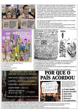 13. PEC 37: votação do projeto que tira poder de investigação do
Ministério Público fica para julho. Grupo de trabalho não chegou a
acordo. Ministro sugeriu tirar assunto da pauta por causa das
manifestações, mas policiais e deputados favoráveis ao projeto
recusaram. De autoria do deputado Lourival Mendes (PTdoB-MA),
a PEC deixa claro que o Ministério Público não poderá conduzir
investigações e deverá atuar apenas como titular das ações penais
na Justiça. Uma das causas das manifestações populares contra a
aprovação da PEC 37 é que
a) a maioria dos escândalos políticos brasileiros a exemplo do mensalão
teve participação do MP.
b) o MP não se posiciona nunca a favor do povo
c) o MP não poderá fazer mais investigações caso seja aprovada a PEC
37 e foi ele que investigou e condenou o mensalão.
d) em todos os países do mundo o MP investiga crimes, menos no Brasil.
14. A charge acima faz uma crítica a
a) compra de votos
b) bolsa família
c) ao programa fome Zero
d) ao desemprego
15. A charge acima mostra uma multidão de manifestantes pacíficos e
uma pequena parcela de vândalos. A charge faz uma critica á (ás)
a) parcialidade da mídia que foca suas noticias no vandalismo
b) manifestações populares de 2013
c) grande parte dos manifestantes que praticam vandalismo durantes as
manifestações populares.
d) imprensa que nunca mostra o vandalismo dos manifestantes
16. Sobre as manifestações populares recentes no Brasil, pode se concluir que
a) as manifestações vêm acontecendo no Brasil, exclusivamente, por causa do aumento de 20 centavos nas passagens de ônibus.
b) a gota d’água que faltava para o povo se revoltar contra a corrupção e impunidade foi o aumento do passe de ônibus.
c) o povo se rebelou contra a copa, pois não queriam que acontecesse no Brasil.
d) o povo se rebelou porque com o salario mínimo do brasileiro é impossível poder comprar ingressos para ver os jogos da copa.
Mídia
 