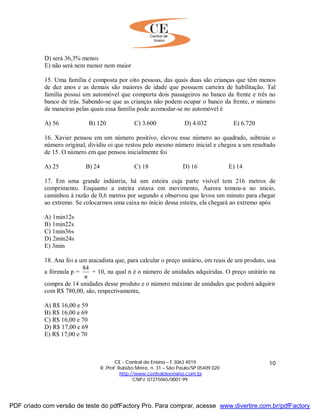 CE - Central de Ensino – F.3063 4019
R. Prof. Rubião Meira, n. 31 – São Paulo/SP 05409 020
http://www.centraldeensino.com.br
CNPJ: 07275065/0001-99
10
D) será 36,3% menos
E) não será nem menor nem maior
15. Uma família é composta por oito pessoas, das quais duas são crianças que têm menos
de dez anos e as demais são maiores de idade que possuem carteira de habilitação. Tal
família possui um automóvel que comporta dois passageiros no banco da frente e três no
banco de trás. Sabendo-se que as crianças não podem ocupar o banco da frente, o número
de maneiras pelas quais essa família pode acomodar-se no automóvel é
A) 56 B) 120 C) 3.600 D) 4.032 E) 6.720
16. Xavier pensou em um número positivo, elevou esse número ao quadrado, subtraiu o
número original, dividiu oi que restou pelo mesmo número inicial e chegou a um resultado
de 15. O número em que pensou inicialmente foi
A) 25 B) 24 C) 18 D) 16 E) 14
17. Em uma grande indústria, há um esteira cuja parte visível tem 216 metros de
comprimento. Enquanto a esteira estava em movimento, Aurora tomou-a no início,
caminhou à razão de 0,6 metros por segundo e observou que levou um minuto para chegar
ao extremo. Se colocarmos uma caixa no início dessa esteira, ela chegará ao extremo após
A) 1min12s
B) 1min22s
C) 1min36s
D) 2min24s
E) 3min
18. Ana foi a um atacadista que, para calcular o preço unitário, em reais de um produto, usa
a fórmula p =
n
84
+ 10, na qual n é o número de unidades adquiridas. O preço unitário na
compra de 14 unidades desse produto e o número máximo de unidades que poderá adquirir
com R$ 780,00, são, respectivamente,
A) R$ 16,00 e 59
B) R$ 16,00 e 69
C) R$ 16,00 e 70
D) R$ 17,00 e 69
E) R$ 17,00 e 70
PDF criado com versão de teste do pdfFactory Pro. Para comprar, acesse www.divertire.com.br/pdfFactory
 