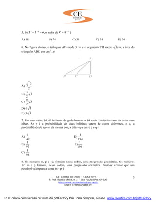 CE - Central de Ensino – F.3063 4019
R. Prof. Rubião Meira, n. 31 – São Paulo/SP 05409 020
http://www.centraldeensino.com.br
CNPJ: 07275065/0001-99
3
5. Se 3 x
+ 3 x−
= 6, o valor de 9 x
+ 9 x−
é
A) 18 B) 24 C) 30 D) 34 E) 36
6. Na figura abaixo, o triângulo AD mede 3 cm e o segmento CD mede 3 cm; a área do
triângulo ABC, em cm2
, é
A)
2
3
B) 3
2
3
C) 3
2
9
D) 6 3
E) 3 3
7. Em uma caixa, há 49 bolinhas de gude brancas e 49 azuis. Ludovico tirou da caixa sem
olhar. Se p é a probabilidade de duas bolinhas serem de cores diferentes, e q, a
probabilidade de serem da mesma cor, a diferença entre p e q é
A)
49
1
D)
194
1
B)
97
1
E)
196
1
C)
98
1
8. Os números m, p e 12, formam nessa ordem, uma progressão geométrica. Os números
12, m e p formam, nessa ordem, uma progressão aritmética. Pode-se afirmar que um
possível valor para a soma m + p é
PDF criado com versão de teste do pdfFactory Pro. Para comprar, acesse www.divertire.com.br/pdfFactory
 