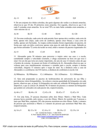 CE - Central de Ensino – F.3063 4019
R. Prof. Rubião Meira, n. 31 – São Paulo/SP 05409 020
http://www.centraldeensino.com.br
CNPJ: 07275065/0001-99
4
A) -11 B) -9 C) -3 D) 3 E)9
9. De um conjunto de n balas coloridas, das quais algumas são verdes e as demais amarelas,
observou-se que 24 das 30 primeiras eram amarelas. Em seguida, observou-se que 6 de
cada 9 contadas eram amarelas. Se no total 70% ou mais balas contadas eram amarelas, o
valor máximo de n é
A) 30 B) 35 C) 40 D) 84 E) 120
10. Em uma confecção, cada corte de seda permite fazer apenas dois vestidos; cada corte de
brim, apenas três calças, cada corte de cambraia, apenas cinco blusas; e casa corte de
malha, apenas seis bermudas. As roupas confeccionadas foram organizadas em pacotes, de
forma que cada um deles contivesse apenas uma peça de cada tipo de roupa. Sabendo-se
que foram utilizadas 72 cortes de tecido no total, então o numero de pacotes organizados foi
A) 15 B) 30 C) 45 D) 60 E) 90
11. Alessandra gasta 30 minutos para percorrer o trajeto entre sua casa e a escola,
caminhando sempre a velocidade constante, e chega exatamente na hora em que toca o
sinal. Em um dia que teria um exame importante, ela saiu de casa 12 minutos antes do que
o horário de costume. Ao passar em frente à Confeitaria do Jô, Alessandra observou que, se
voltasse para casa imediatamente retomasse o caminho para a escola, sempre à mesma
velocidade, chegaria 15 minutos após o toque do sinal. Se a distância entre a casa de
Alessandra e a confeitaria é de 810 metros, a distância de confeitaria à escola é de
A) 900metros B) 990metros C) 1.460metros D) 1.620metros E) 1.800metros
12. Sara está preparando os pacotes de lembrancinhas do aniversario de sua filha e
providenciou vários brinquedinhos. Ao colocar a mesma quantidade de brinquedos em cada
pacote, observou que, se puser 16 brinquedos em cada um, sobrarão 80 brinquedos do total
disponível, e que se colocar 20, faltarão 96. O número de pacotes e o número de brinquedos
que podem ser colocados em cada pacote são, respectivamente,
A) 44 e 17 B) 44 e 18 C) 43 e 18 D) 42 e 17 E) 42 e 18
13. Em uma festa, 25 pessoas discutiam sobre dois filmes: Matrix e Mad Max. Cada
pessoas havia assistido, pelo menos, a um dos filmes. Matrix foi assitido por 5 pessoas a
mais que Mad Max, enquanto 24% das pessoas assistiram aos dois filmes. Então, o número
de pessoas que assistiram a Matrix e o número de pessoas que assistiram Mad Max são,
respectivamente,
A) 14 e 9 B) 15 e 10 C) 16 e 11 D) 18 e 13 E) 19 e 14
PDF criado com versão de teste do pdfFactory Pro. Para comprar, acesse www.divertire.com.br/pdfFactory
 