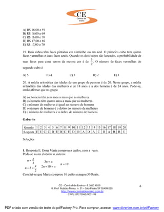 CE - Central de Ensino – F.3063 4019
R. Prof. Rubião Meira, n. 31 – São Paulo/SP 05409 020
http://www.centraldeensino.com.br
CNPJ: 07275065/0001-99
6
A) R$ 16,00 e 59
B) R$ 16,00 e 69
C) R$ 16,00 e 70
D) R$ 17,00 e 69
E) R$ 17,00 e 70
19. Dois cubos têm faces pintadas em vermelho ou em azul. O primeiro cubo tem quatro
faces vermelhas e duas faces azuis. Quando os dois cubos são lançados, a probabilidade de
suas faces para cima serem da mesma cor é de
9
5
. O número de faces vermelhas do
segundo cubo é
A) 5 B) 4 C) 3 D) 2 E) 1
20. A média aritmética das idades de um grupo de pessoas é de 20. Nesse grupo, a média
aritmética das idades das mulheres é de 18 anos e a dos homens é de 24 anos. Pode-se,
então,afirmar que no grupo
A) os homens têm seis anos a mais que as mulheres
B) os homens têm quatro anos a mais que as mulheres
C) o número de mulheres é igual ao número de homens
D) o número de homens é o dobro do número de mulheres
E) o número de mulheres é o dobro do número de homens
Gabarito
Questão 1 2 3 4 5 6 7 8 9 10 11 12 13 14 15 16 17 18 19 20
Resposta E E C C D E B C E D B A D A C D A B B E
Soluções
1. Resposta E. Dona Maria comprou n quilos, com x reais.
Pode-se assim elaborar o sistema:





=⇒
=+
=
⇒
=+
=
10
102
3
2
5
3 n
xn
xn
x
n
x
n
Conclui-se que Maria comprou 10 quilos e pagou 30 Reais.
PDF criado com versão de teste do pdfFactory Pro. Para comprar, acesse www.divertire.com.br/pdfFactory
 